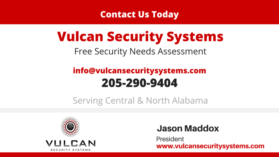 Contact Vulcan Security Systems in Birmingham Alabama today for a free security needs assessment throughout our service area. Email: info@vulcansecuritysystems.com, 205-290-9404. We serve central and north Alabama. Jason Maddox, president, vulcansecuritysystems.com providing custom video security solutions for churches, businesses, warehouses, hunting clubs and a wide range of other commercial settings.