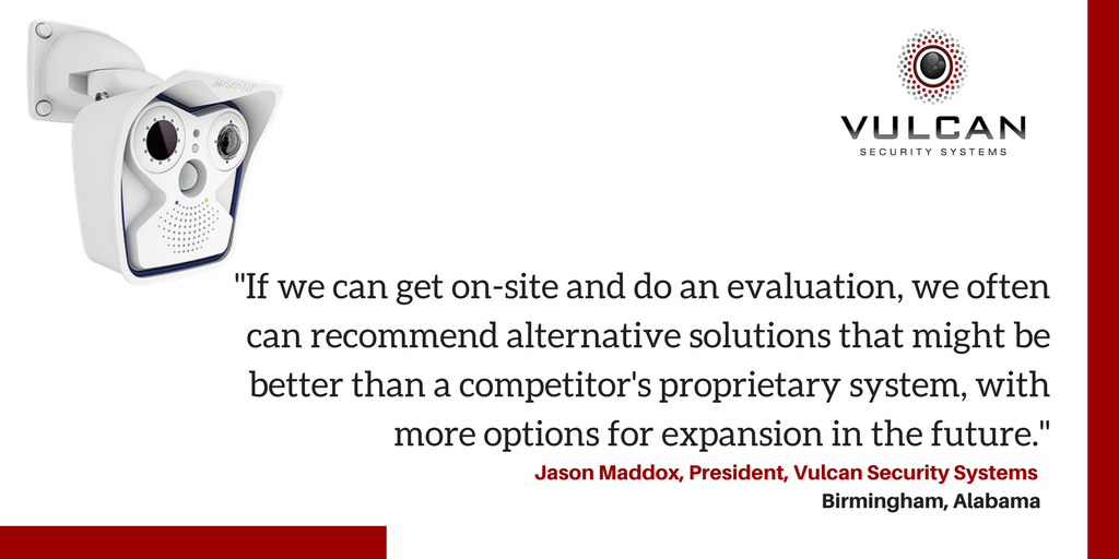 "If we can get on-site and do an evaluation, we often can recommend alternative solutions that might be better than a competitor's proprietary system, with more options for expansion in the future." - Jason Maddox, President, Vulcan Security Systems, Birmingham, Alabama