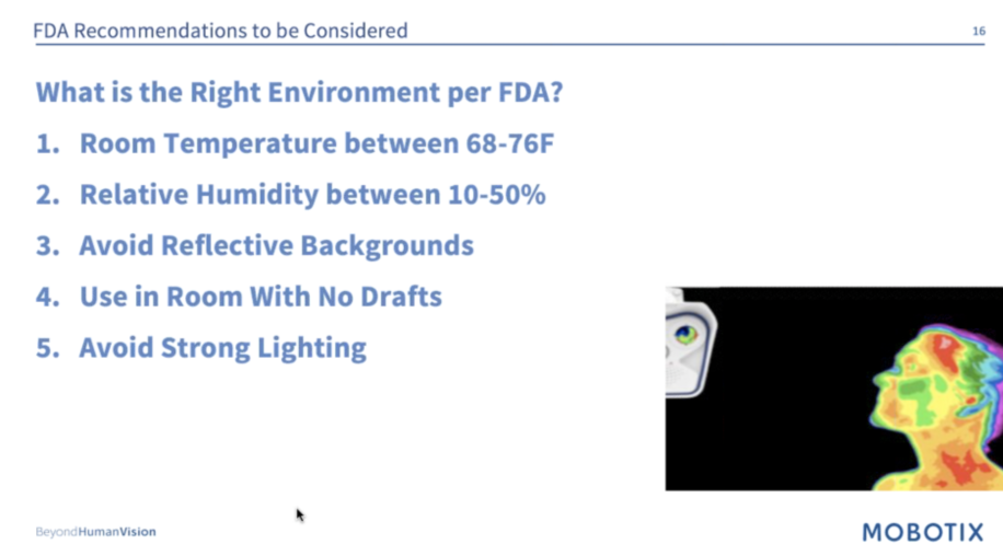"FDA Recommendations for the Right Environment for using thermal cameras for body surface temperature screening Per FDA: 1. Room Temperature between 68-76 degrees Fahrenheit 2. Relative humidity between 10-50% 3. Avoid Reflective Backgrounds 4. Use in Room With No Drafts 5. Avoid strong lighting." Slide by Mobotix.